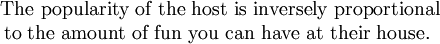 \begin{array}{c}\mbox{ The popularity of the host is inversely proportional}\\\mbox{to the amount of fun you can have at their house.}\end{array}
